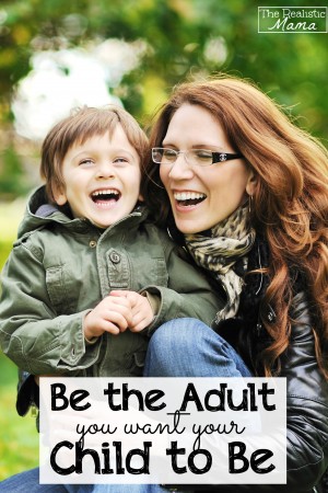 Be the Adult You Want Your Child to Be -- see how and why it matters